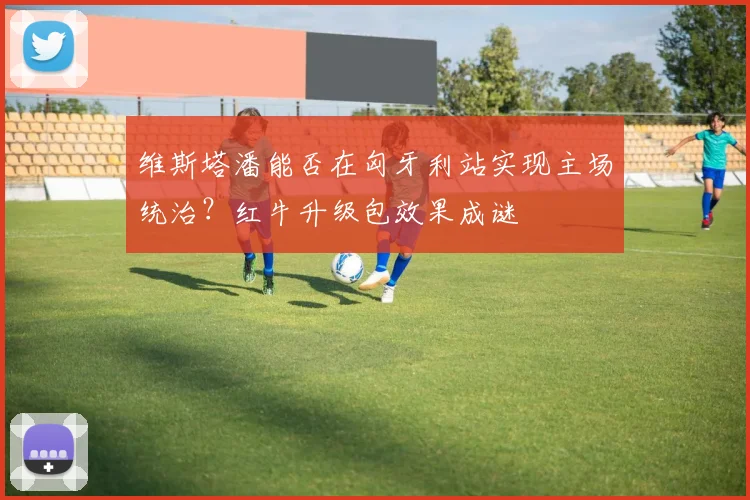 维斯塔潘能否在匈牙利站实现主场统治？红牛升级包效果成谜