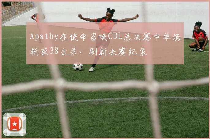 Apathy在使命召唤CDL总决赛中单场斩获38击杀，刷新决赛纪录
