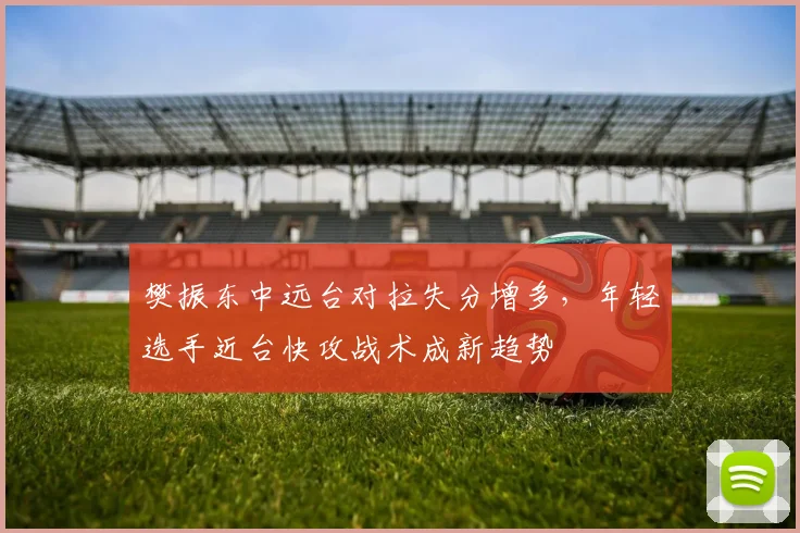 樊振东中远台对拉失分增多，年轻选手近台快攻战术成新趋势