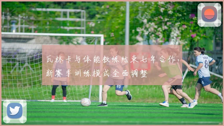 瓦林卡与体能教练结束七年合作，新赛季训练模式全面调整