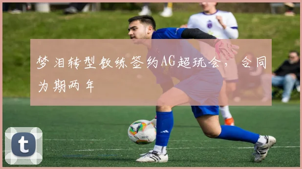 梦泪转型教练签约AG超玩会，合同为期两年