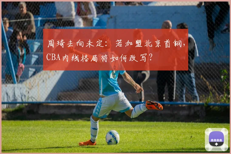 周琦去向未定：若加盟北京首钢，CBA内线格局将如何改写？