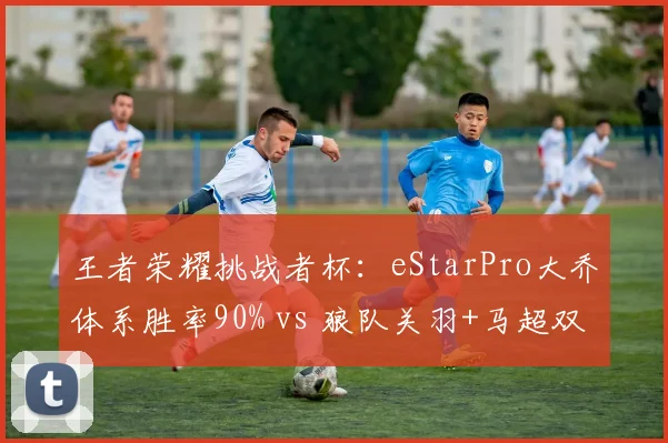 王者荣耀挑战者杯：eStarPro大乔体系胜率90% vs 狼队关羽+马超双边，体系克制如何破解？