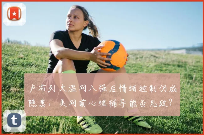 卢布列夫温网八强后情绪控制仍成隐患，美网前心理辅导能否见效？